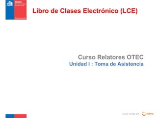 Curso Relatores OTEC
Unidad I : Toma de Asistencia
Curso creado por :
Libro de Clases Electrónico (LCE)
 