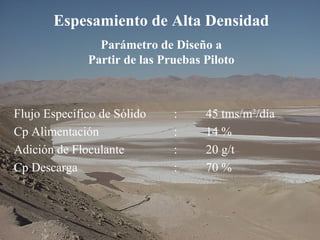 Espesamiento de Alta Densidad
Parámetro de Diseño a
Partir de las Pruebas Piloto
Flujo Específico de Sólido : 45 tms/m2
/día
Cp Alimentación : 14 %
Adición de Floculante : 20 g/t
Cp Descarga : 70 %
 