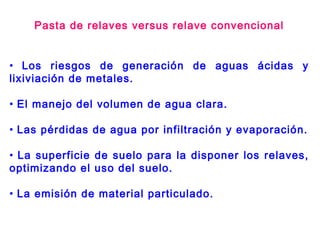 • Los riesgos de generación de aguas ácidas y
lixiviación de metales.
• El manejo del volumen de agua clara.
• Las pérdidas de agua por infiltración y evaporación.
• La superficie de suelo para la disponer los relaves,
optimizando el uso del suelo.
• La emisión de material particulado.
Pasta de relaves versus relave convencional
 