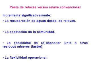 Incrementa significativamente:
• La recuperación de aguas desde los relaves.
• La aceptación de la comunidad.
• La posibilidad de co-depositar junto a otros
residuos mineros (lastre).
• La flexibilidad operacional.
Pasta de relaves versus relave convencional
 