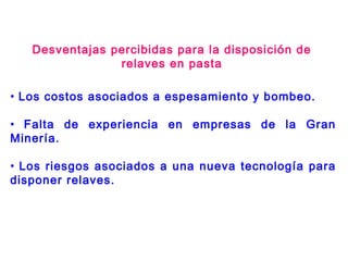 • Los costos asociados a espesamiento y bombeo.
• Falta de experiencia en empresas de la Gran
Minería.
• Los riesgos asociados a una nueva tecnología para
disponer relaves.
Desventajas percibidas para la disposición de
relaves en pasta
 