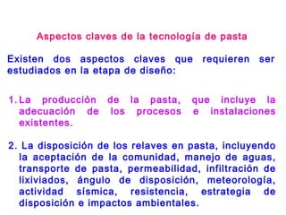 Aspectos claves de la tecnología de pasta
Existen dos aspectos claves que requieren ser
estudiados en la etapa de diseño:
1. La producción de la pasta, que incluye la
adecuación de los procesos e instalaciones
existentes.
2. La disposición de los relaves en pasta, incluyendo
la aceptación de la comunidad, manejo de aguas,
transporte de pasta, permeabilidad, infiltración de
lixiviados, ángulo de disposición, meteorología,
actividad sísmica, resistencia, estrategia de
disposición e impactos ambientales.
 