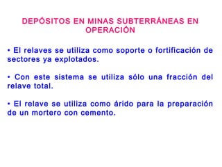 DEPÓSITOS EN MINAS SUBTERRÁNEAS EN
OPERACIÓN
• El relaves se utiliza como soporte o fortificación de
sectores ya explotados.
• Con este sistema se utiliza sólo una fracción del
relave total.
• El relave se utiliza como árido para la preparación
de un mortero con cemento.
 