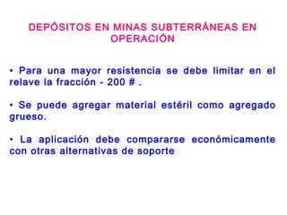 DEPÓSITOS EN MINAS SUBTERRÁNEAS EN
OPERACIÓN
• Para una mayor resistencia se debe limitar en el
relave la fracción - 200 # .
• Se puede agregar material estéril como agregado
grueso.
• La aplicación debe compararse económicamente
con otras alternativas de soporte
 