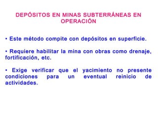 DEPÓSITOS EN MINAS SUBTERRÁNEAS EN
OPERACIÓN
• Este método compite con depósitos en superficie.
• Requiere habilitar la mina con obras como drenaje,
fortificación, etc.
• Exige verificar que el yacimiento no presente
condiciones para un eventual reinicio de
actividades.
 