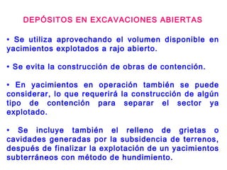 DEPÓSITOS EN EXCAVACIONES ABIERTAS
• Se utiliza aprovechando el volumen disponible en
yacimientos explotados a rajo abierto.
• Se evita la construcción de obras de contención.
• En yacimientos en operación también se puede
considerar, lo que requerirá la construcción de algún
tipo de contención para separar el sector ya
explotado.
• Se incluye también el relleno de grietas o
cavidades generadas por la subsidencia de terrenos,
después de finalizar la explotación de un yacimientos
subterráneos con método de hundimiento.
 