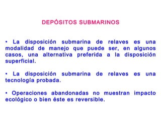 DEPÓSITOS SUBMARINOS
• La disposición submarina de relaves es una
modalidad de manejo que puede ser, en algunos
casos, una alternativa preferida a la disposición
superficial.
• La disposición submarina de relaves es una
tecnología probada.
• Operaciones abandonadas no muestran impacto
ecológico o bien éste es reversible.
 