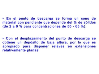 • En el punto de descarga se forma un cono de
material con pendiente que depende del % de sólidos
(de 2 a 6 % para concentraciones de 50 - 65 %).
• Con el desplazamiento del punto de descarga se
obtiene un depósito de baja altura, por lo que es
apropiado para disponer relaves en extensiones
relativamente planas.
 