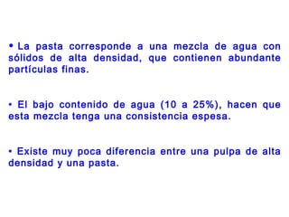 • La pasta corresponde a una mezcla de agua con
sólidos de alta densidad, que contienen abundante
partículas finas.
• El bajo contenido de agua (10 a 25%), hacen que
esta mezcla tenga una consistencia espesa.
• Existe muy poca diferencia entre una pulpa de alta
densidad y una pasta.
 