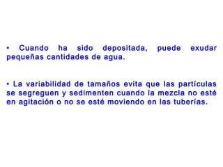 • Cuando ha sido depositada, puede exudar
pequeñas cantidades de agua.
• La variabilidad de tamaños evita que las partículas
se segreguen y sedimenten cuando la mezcla no esté
en agitación o no se esté moviendo en las tuberías.
 