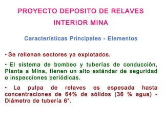 • Se rellenan sectores ya explotados.
• El sistema de bombeo y tuberías de conducción,
Planta a Mina, tienen un alto estándar de seguridad
e inspecciones periódicas.
• La pulpa de relaves es espesada hasta
concentraciones de 64% de sólidos (36 % agua) -
Diámetro de tubería 6”.
Características Principales - Elementos
PROYECTO DEPOSITO DE RELAVES
INTERIOR MINA
 