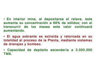 • En interior mina, al depositarse el relave, este
aumenta su concentración a 68% de sólidos; con el
transcurrir de los meses este valor continuará
aumentando.
• El agua sobrante es extraída y retornada en su
totalidad al proceso de la Planta, mediante sistemas
de drenajes y bombeo.
• Capacidad de depósito ascendería a 3.000.000
TMS.
 