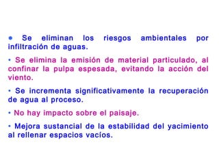 • Se eliminan los riesgos ambientales por
infiltración de aguas.
• Se elimina la emisión de material particulado, al
confinar la pulpa espesada, evitando la acción del
viento.
• Se incrementa significativamente la recuperación
de agua al proceso.
• No hay impacto sobre el paisaje.
• Mejora sustancial de la estabilidad del yacimiento
al rellenar espacios vacíos.
 