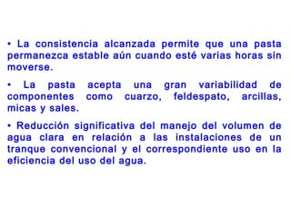 • La consistencia alcanzada permite que una pasta
permanezca estable aún cuando esté varias horas sin
moverse.
• La pasta acepta una gran variabilidad de
componentes como cuarzo, feldespato, arcillas,
micas y sales.
• Reducción significativa del manejo del volumen de
agua clara en relación a las instalaciones de un
tranque convencional y el correspondiente uso en la
eficiencia del uso del agua.
 