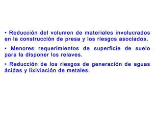 • Reducción del volumen de materiales involucrados
en la construcción de presa y los riesgos asociados.
• Menores requerimientos de superficie de suelo
para la disponer los relaves.
• Reducción de los riesgos de generación de aguas
ácidas y lixiviación de metales.
 