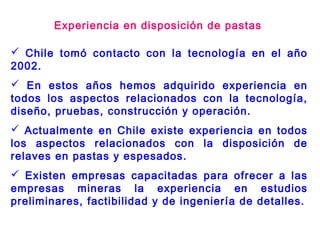  Chile tomó contacto con la tecnología en el año
2002.
 En estos años hemos adquirido experiencia en
todos los aspectos relacionados con la tecnología,
diseño, pruebas, construcción y operación.
 Actualmente en Chile existe experiencia en todos
los aspectos relacionados con la disposición de
relaves en pastas y espesados.
 Existen empresas capacitadas para ofrecer a las
empresas mineras la experiencia en estudios
preliminares, factibilidad y de ingeniería de detalles.
Experiencia en disposición de pastas
 