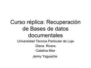 Curso r éplica : Recuperaci ón de Bases de datos documentales Universidad T écnica Particular de Loja Diana  Rivera Catalina Mier Jenny Yaguache   