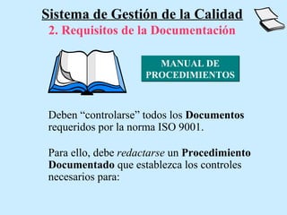 Sistema de Gestión de la Calidad
 2. Requisitos de la Documentación

                       MANUAL DE
                     PROCEDIMIENTOS



 Deben “controlarse” todos los Documentos
 requeridos por la norma ISO 9001.

 Para ello, debe redactarse un Procedimiento
 Documentado que establezca los controles
 necesarios para:
 