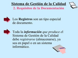 Sistema de Gestión de la Calidad
 2. Requisitos de la Documentación


Los Registros son un tipo especial
de documento.

Toda la información que produce el
Sistema de Gestión de la Calidad
debe registrarse (almacenarse), ya
sea en papel o en un sistema
informático.
 