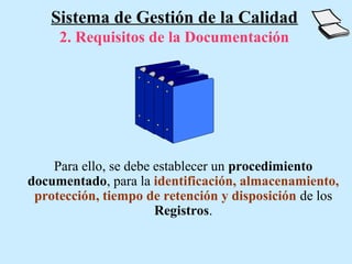 Sistema de Gestión de la Calidad
     2. Requisitos de la Documentación




    Para ello, se debe establecer un procedimiento
documentado, para la identificación, almacenamiento,
 protección, tiempo de retención y disposición de los
                       Registros.
 