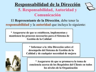 Responsabilidad de la Dirección
         5. Responsabilidad, Autoridad y
                 Comunicación
   El Representante de la Dirección, debe tener la
responsabilidad y la autoridad que incluya lo siguiente:

   * Asegurarse de que se establecen, implementan y
  mantienen los procesos necesarios para el Sistema de
                 Gestión de la Calidad


                  * Informar a la Alta Dirección sobre el
                 desempeño del Sistema de Gestión de la
                Calidad y de cualquier necesidad de mejora


                        * Asegurarse de que se promueva la toma de
                   conciencia acerca de los Requisitos del Cliente en todos
                                los niveles de la Organización
 
