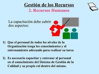 Gestión de los Recursos
                  2. Recursos Humanos

    La capacitación debe cubrir
    dos aspectos:



1) Que el personal de todos los niveles de la
   Organización tenga los conocimientos y el
   entrenamiento adecuado para realizar su tarea

2) Es necesario capacitar y entrenar al personal
   en el conocimiento del Sistema de Gestión de la
   Calidad y su propio rol dentro del mismo.
 
