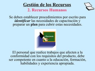Gestión de los Recursos
            2. Recursos Humanos
Se deben establecer procedimientos por escrito para
   identificar las necesidades de capacitación y
  preparar un plan para cubrir estas necesidades.




  El personal que realice trabajos que afecten a la
 conformidad con los requisitos del producto, debe
ser competente en cuanto a la educación, formación,
       habilidades y experiencia apropiada.
 