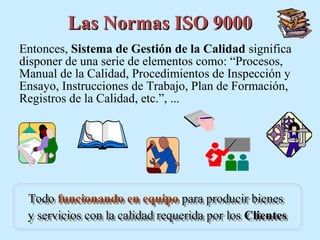 Las Normas ISO 9000
Entonces, Sistema de Gestión de la Calidad significa
disponer de una serie de elementos como: “Procesos,
Manual de la Calidad, Procedimientos de Inspección y
Ensayo, Instrucciones de Trabajo, Plan de Formación,
Registros de la Calidad, etc.”, ...




 Todo funcionando en equipo para producir bienes
 Todo funcionando en equipo para producir bienes
 y servicios con la calidad requerida por los Clientes
 y servicios con la calidad requerida por los Clientes
 