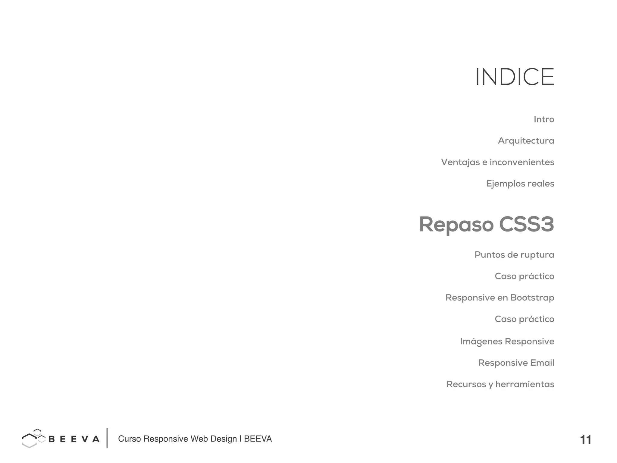 11!
INDICE
Curso Responsive Web Design | BEEVA!
INDICE
Intro
Arquitectura
Ventajas e inconvenientes
Ejemplos reales
Repaso CSS3
Puntos de ruptura
Caso práctico
Responsive en Bootstrap
Caso práctico
Imágenes Responsive
Responsive Email
Recursos y herramientas
 