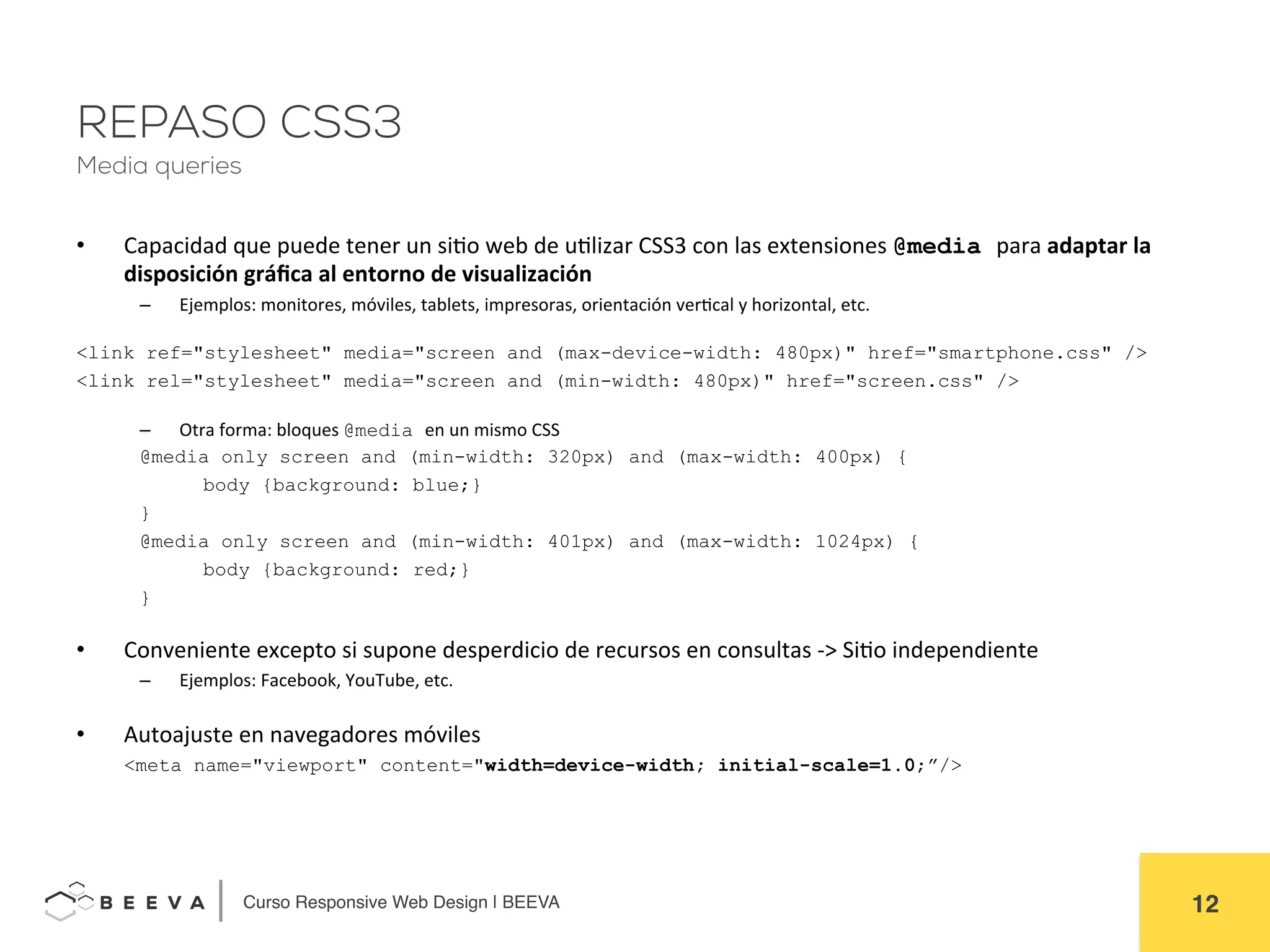  	
  Curso Responsive Web Design | BEEVA! 12!
REPASO CSS3
Media queries
•  Capacidad	
  que	
  puede	
  tener	
  un	
  siAo	
  web	
  de	
  uAlizar	
  CSS3	
  con	
  las	
  extensiones	
  @media para	
  adaptar	
  la	
  
disposición	
  gráﬁca	
  al	
  entorno	
  de	
  visualización	
  
–  Ejemplos:	
  monitores,	
  móviles,	
  tablets,	
  impresoras,	
  orientación	
  verAcal	
  y	
  horizontal,	
  etc.	
  
	
  
<link ref="stylesheet" media="screen and (max-device-width: 480px)" href="smartphone.css" />
<link rel="stylesheet" media="screen and (min-width: 480px)" href="screen.css" />
	
  
–  Otra	
  forma:	
  bloques	
  @media en	
  un	
  mismo	
  CSS	
  
	
   	
  @media only screen and (min-width: 320px) and (max-width: 400px) {
body {background: blue;}
}
@media only screen and (min-width: 401px) and (max-width: 1024px) {
body {background: red;}
}
	
  
•  Conveniente	
  excepto	
  si	
  supone	
  desperdicio	
  de	
  recursos	
  en	
  consultas	
  -­‐>	
  SiAo	
  independiente	
  
–  Ejemplos:	
  Facebook,	
  YouTube,	
  etc.	
  
	
  
•  Autoajuste	
  en	
  navegadores	
  móviles	
  
	
  <meta name="viewport" content="width=device-width; initial-scale=1.0;”/>
	
  
 