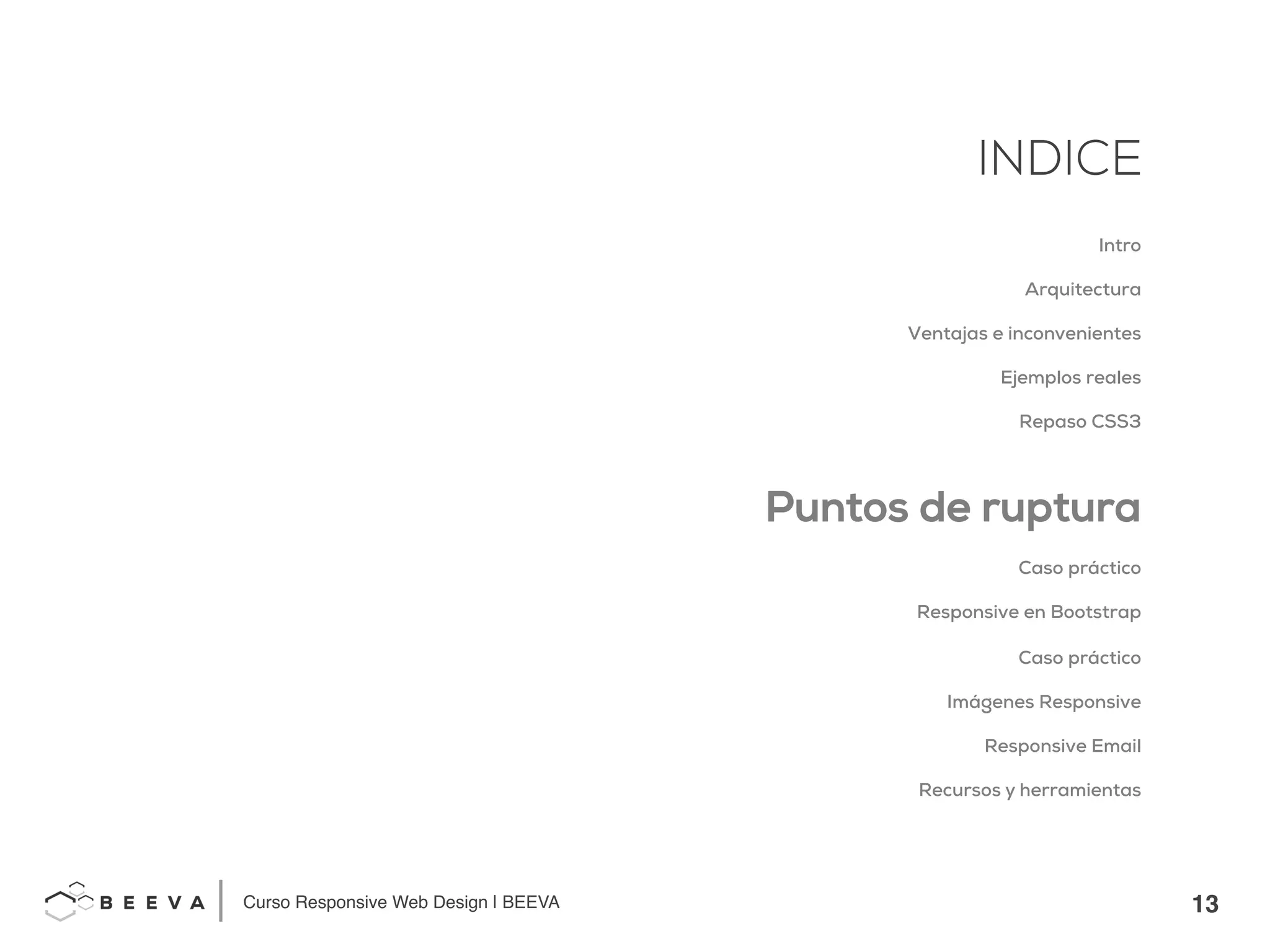 13!
INDICE
Curso Responsive Web Design | BEEVA!
INDICE
Intro
Arquitectura
Ventajas e inconvenientes
Ejemplos reales
Repaso CSS3
Puntos de ruptura
Caso práctico
Responsive en Bootstrap
Caso práctico
Imágenes Responsive
Responsive Email
Recursos y herramientas
 