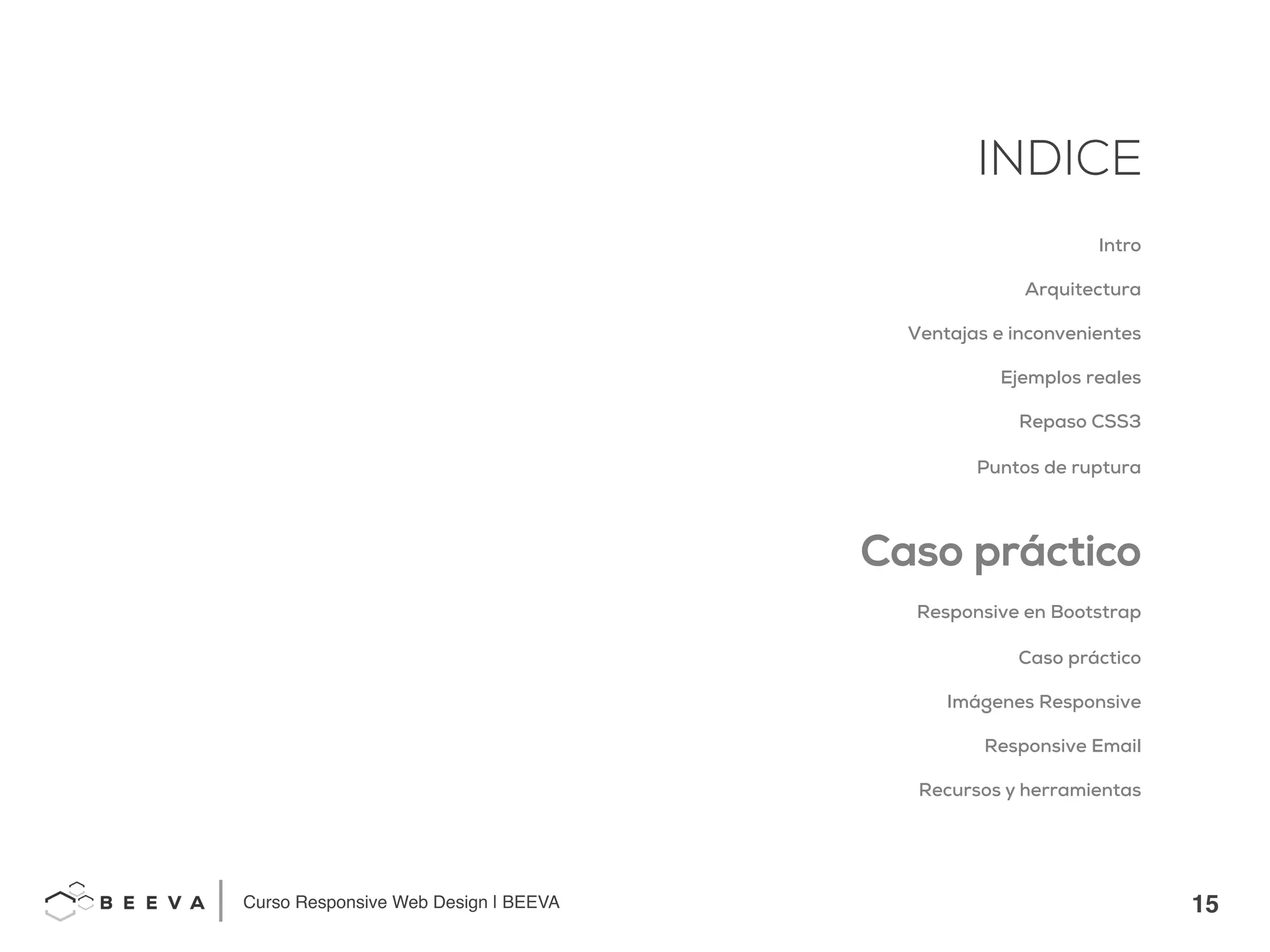 15!
INDICE
Curso Responsive Web Design | BEEVA!
INDICE
Intro
Arquitectura
Ventajas e inconvenientes
Ejemplos reales
Repaso CSS3
Puntos de ruptura
Caso práctico
Responsive en Bootstrap
Caso práctico
Imágenes Responsive
Responsive Email
Recursos y herramientas
 