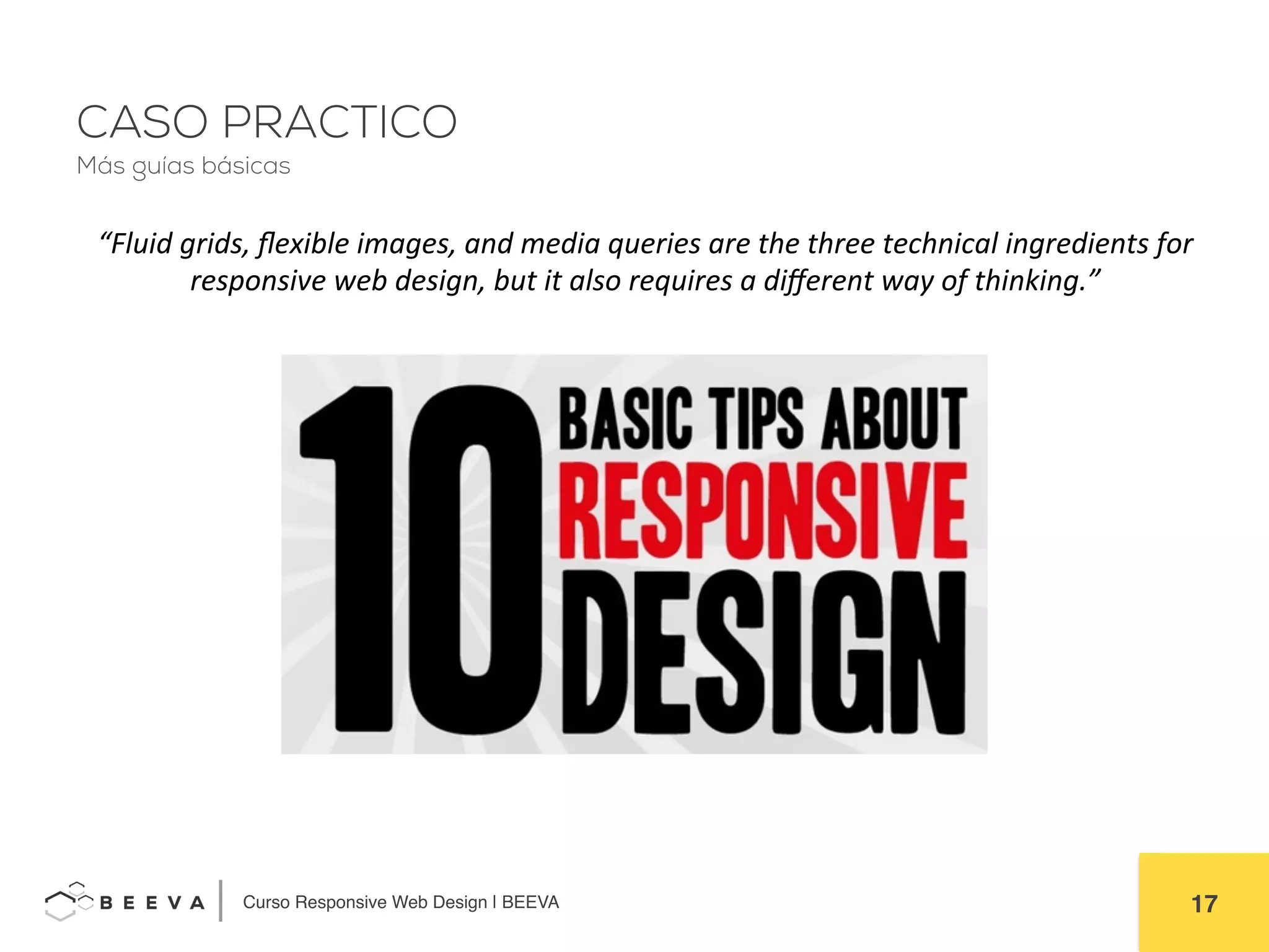 	
  Curso Responsive Web Design | BEEVA! 17!
CASO PRACTICO
“Fluid	
  grids,	
  ﬂexible	
  images,	
  and	
  media	
  queries	
  are	
  the	
  three	
  technical	
  ingredients	
  for	
  
responsive	
  web	
  design,	
  but	
  it	
  also	
  requires	
  a	
  diﬀerent	
  way	
  of	
  thinking.”	
  
Más guías básicas
 