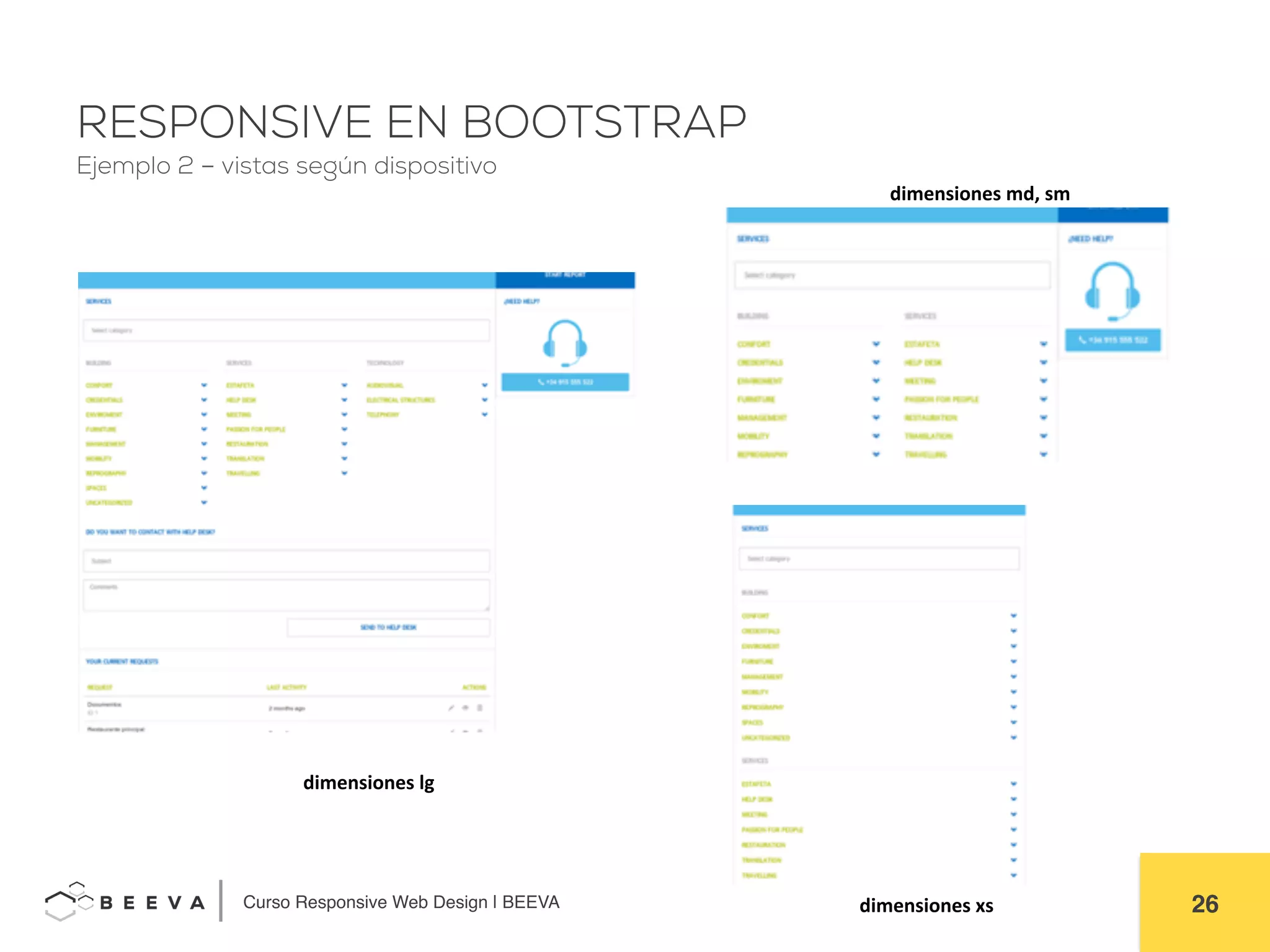  	
  Curso Responsive Web Design | BEEVA! 26!
RESPONSIVE EN BOOTSTRAP
Ejemplo 2 – vistas según dispositivo
dimensiones	
  lg	
  
dimensiones	
  md,	
  sm	
  
dimensiones	
  xs	
  
 