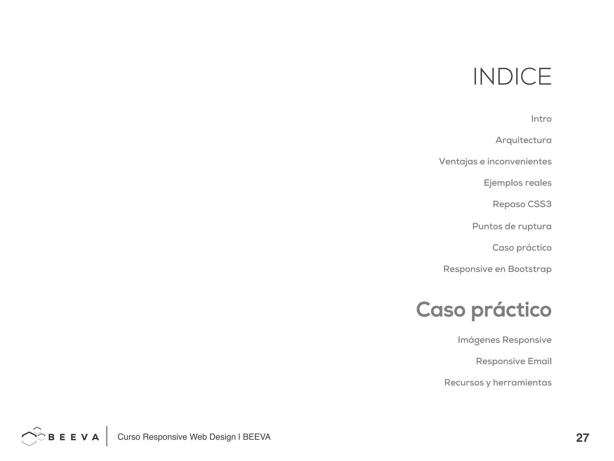27!
INDICE
Curso Responsive Web Design | BEEVA!
INDICE
Intro
Arquitectura
Ventajas e inconvenientes
Ejemplos reales
Repaso CSS3
Puntos de ruptura
Caso práctico
Responsive en Bootstrap
Caso práctico
Imágenes Responsive
Responsive Email
Recursos y herramientas
 