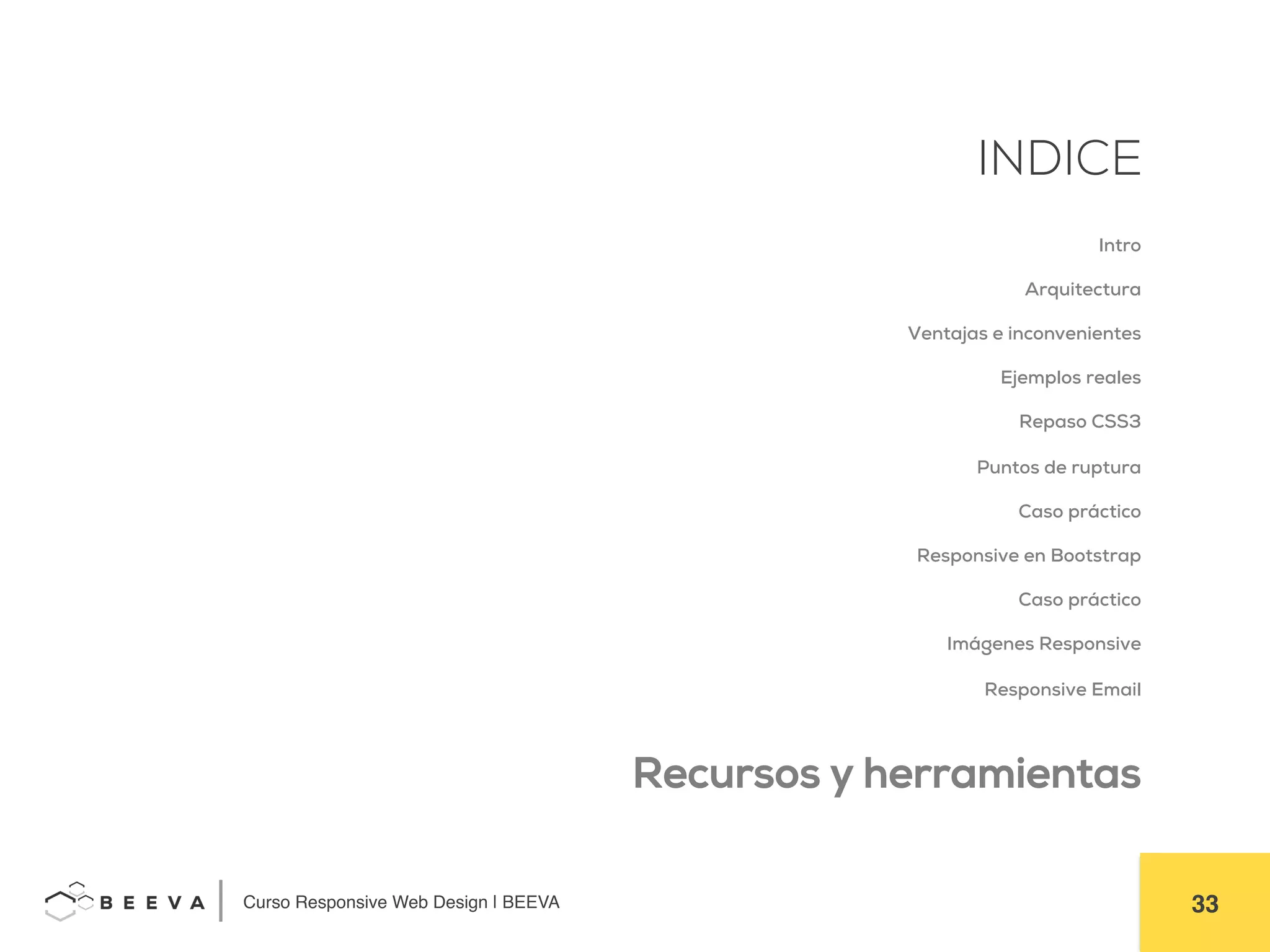  	
  Curso Responsive Web Design | BEEVA! 33!
INDICE
Intro
Arquitectura
Ventajas e inconvenientes
Ejemplos reales
Repaso CSS3
Puntos de ruptura
Caso práctico
Responsive en Bootstrap
Caso práctico
Imágenes Responsive
Responsive Email
Recursos y herramientas
 