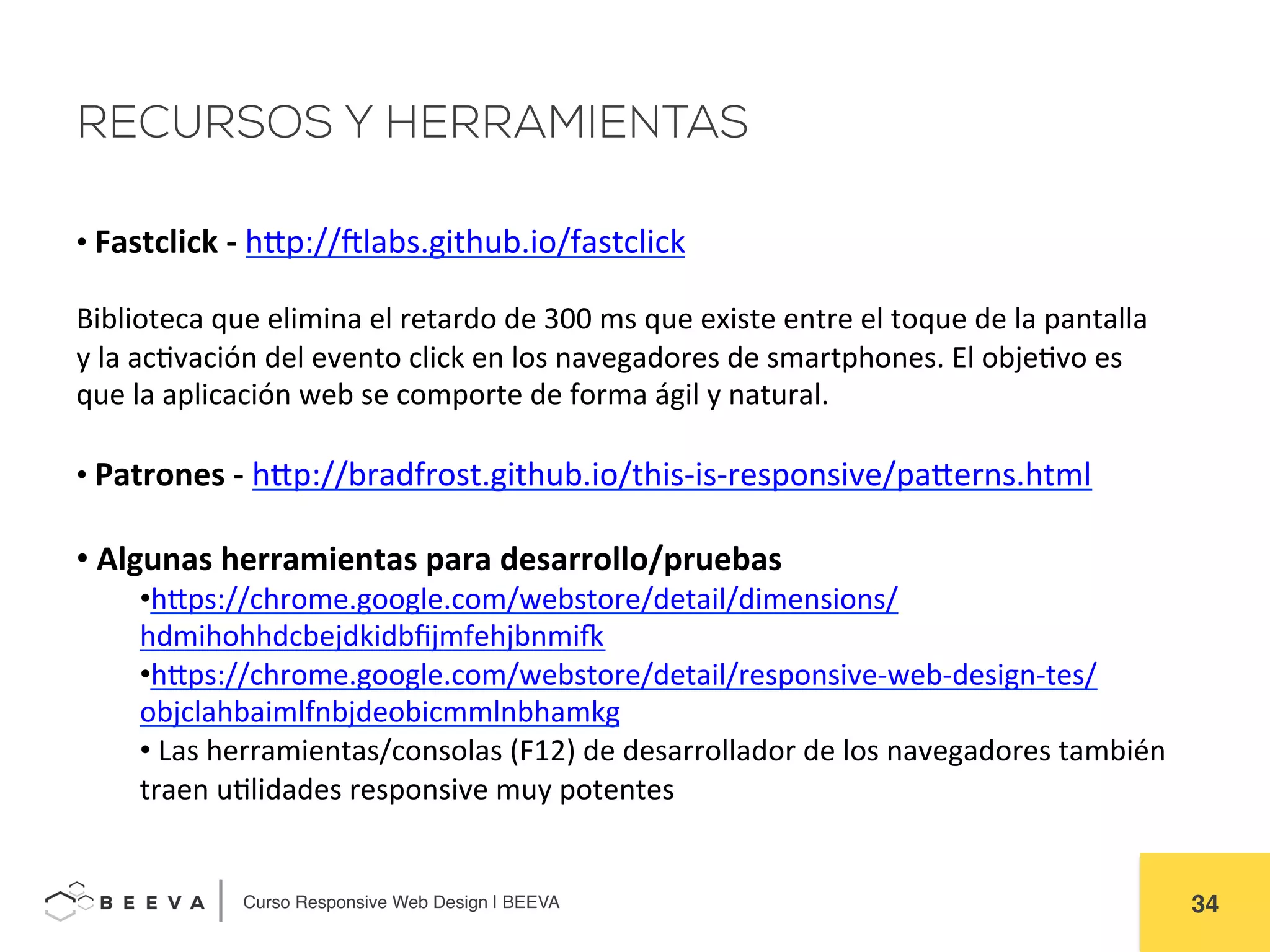  	
  Curso Responsive Web Design | BEEVA! 34!
RECURSOS Y HERRAMIENTAS
• 	
  Fastclick	
  -­‐	
  hHp://elabs.github.io/fastclick	
  
	
  
Biblioteca	
  que	
  elimina	
  el	
  retardo	
  de	
  300	
  ms	
  que	
  existe	
  entre	
  el	
  toque	
  de	
  la	
  pantalla	
  
y	
  la	
  acAvación	
  del	
  evento	
  click	
  en	
  los	
  navegadores	
  de	
  smartphones.	
  El	
  objeAvo	
  es	
  
que	
  la	
  aplicación	
  web	
  se	
  comporte	
  de	
  forma	
  ágil	
  y	
  natural.	
  
	
  
• 	
  Patrones	
  -­‐	
  hHp://bradfrost.github.io/this-­‐is-­‐responsive/paHerns.html	
  	
  
	
  
• 	
  Algunas	
  herramientas	
  para	
  desarrollo/pruebas	
  
• hHps://chrome.google.com/webstore/detail/dimensions/
hdmihohhdcbejdkidbﬁjmfehjbnmih	
  
• hHps://chrome.google.com/webstore/detail/responsive-­‐web-­‐design-­‐tes/
objclahbaimlfnbjdeobicmmlnbhamkg	
  
• 	
  Las	
  herramientas/consolas	
  (F12)	
  de	
  desarrollador	
  de	
  los	
  navegadores	
  también	
  
traen	
  uAlidades	
  responsive	
  muy	
  potentes	
  
 