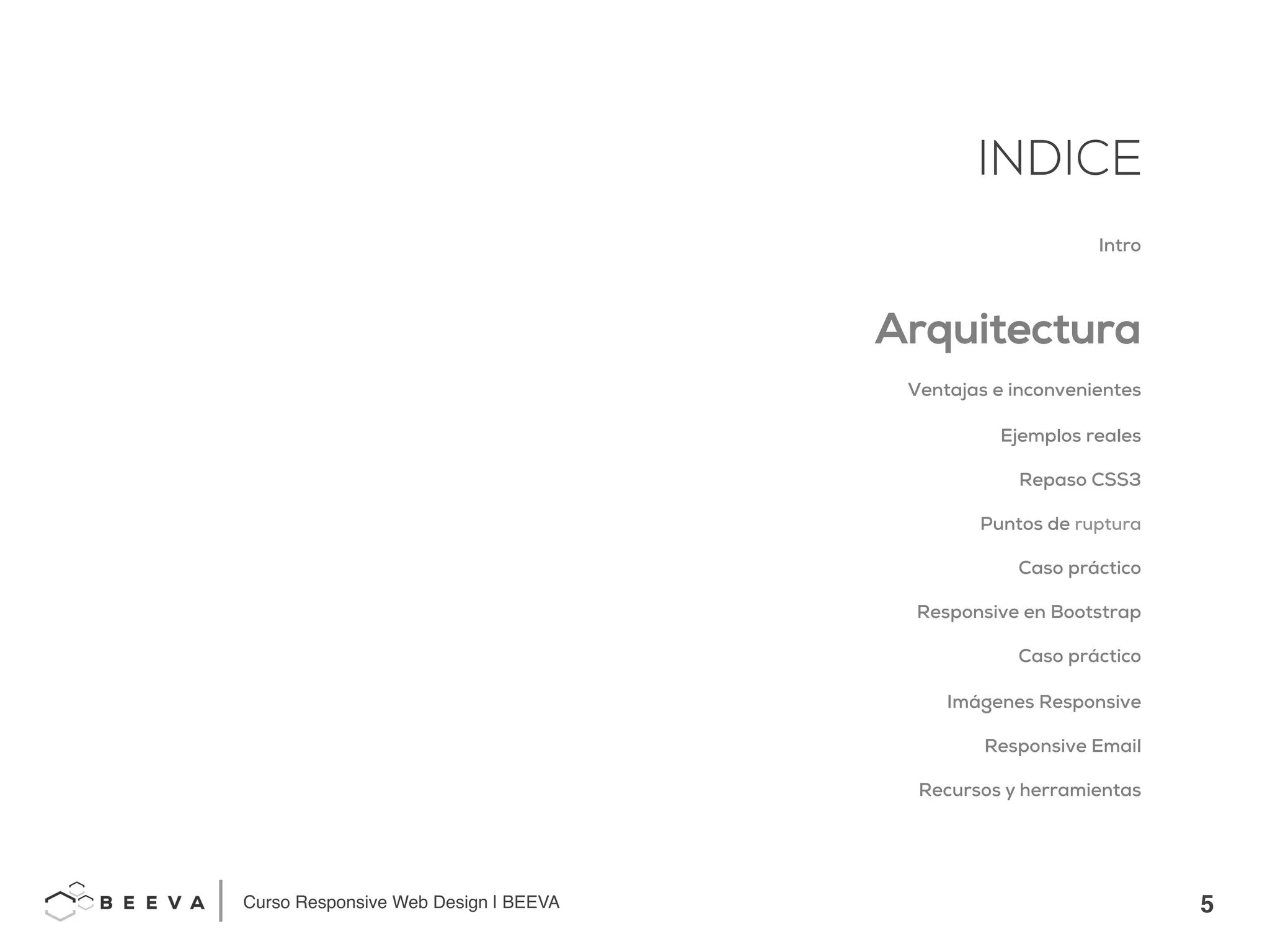 5!
INDICE
Curso Responsive Web Design | BEEVA!
INDICE
Intro
Arquitectura
Ventajas e inconvenientes
Ejemplos reales
Repaso CSS3
Puntos de ruptura
Caso práctico
Responsive en Bootstrap
Caso práctico
Imágenes Responsive
Responsive Email
Recursos y herramientas
 