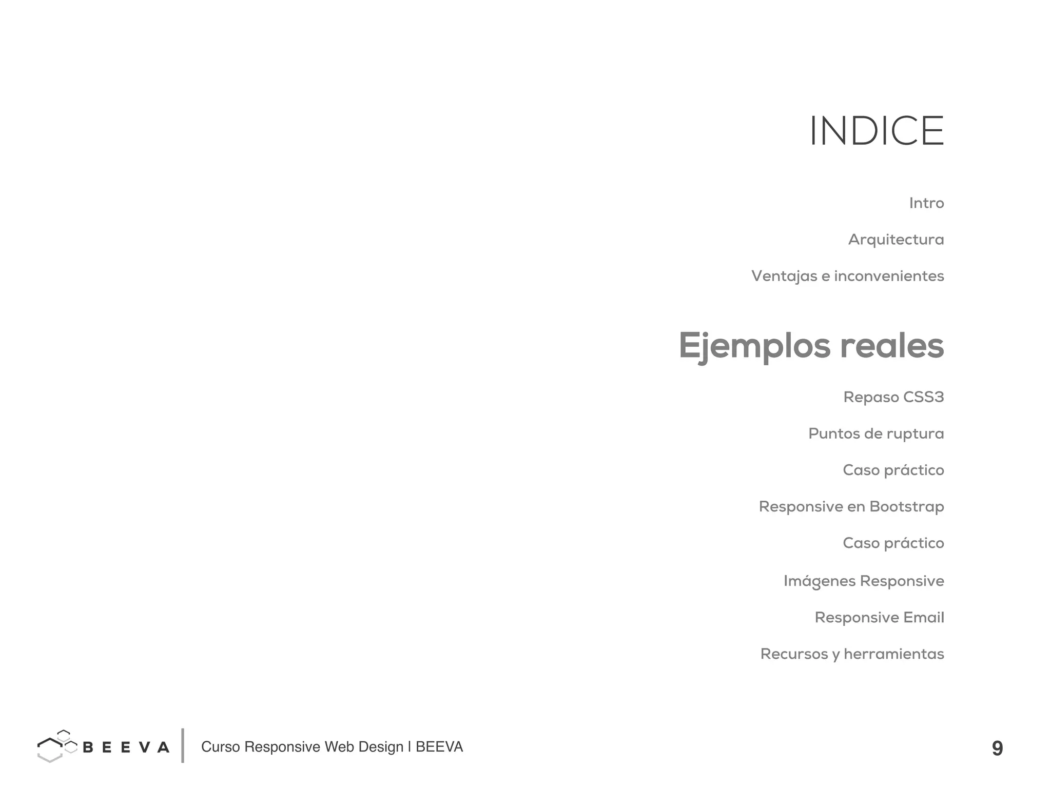 9!
INDICE
Curso Responsive Web Design | BEEVA!
INDICE
Intro
Arquitectura
Ventajas e inconvenientes
Ejemplos reales
Repaso CSS3
Puntos de ruptura
Caso práctico
Responsive en Bootstrap
Caso práctico
Imágenes Responsive
Responsive Email
Recursos y herramientas
 