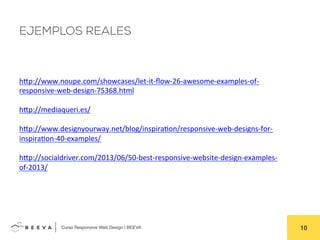  	
  Curso Responsive Web Design | BEEVA! 10!
EJEMPLOS REALES
hHp://www.noupe.com/showcases/let-­‐it-­‐ﬂow-­‐26-­‐awesome-­‐examples-­‐of-­‐
responsive-­‐web-­‐design-­‐75368.html	
  
	
  
hHp://mediaqueri.es/	
  
	
  
hHp://www.designyourway.net/blog/inspiraAon/responsive-­‐web-­‐designs-­‐for-­‐
inspiraAon-­‐40-­‐examples/	
  
	
  
hHp://socialdriver.com/2013/06/50-­‐best-­‐responsive-­‐website-­‐design-­‐examples-­‐
of-­‐2013/	
  
 