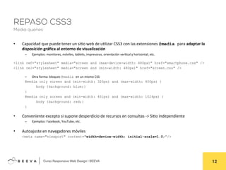  	
  Curso Responsive Web Design | BEEVA! 12!
REPASO CSS3
Media queries
•  Capacidad	
  que	
  puede	
  tener	
  un	
  siAo	
  web	
  de	
  uAlizar	
  CSS3	
  con	
  las	
  extensiones	
  @media para	
  adaptar	
  la	
  
disposición	
  gráﬁca	
  al	
  entorno	
  de	
  visualización	
  
–  Ejemplos:	
  monitores,	
  móviles,	
  tablets,	
  impresoras,	
  orientación	
  verAcal	
  y	
  horizontal,	
  etc.	
  
	
  
<link ref="stylesheet" media="screen and (max-device-width: 480px)" href="smartphone.css" />
<link rel="stylesheet" media="screen and (min-width: 480px)" href="screen.css" />
	
  
–  Otra	
  forma:	
  bloques	
  @media en	
  un	
  mismo	
  CSS	
  
	
   	
  @media only screen and (min-width: 320px) and (max-width: 400px) {
body {background: blue;}
}
@media only screen and (min-width: 401px) and (max-width: 1024px) {
body {background: red;}
}
	
  
•  Conveniente	
  excepto	
  si	
  supone	
  desperdicio	
  de	
  recursos	
  en	
  consultas	
  -­‐>	
  SiAo	
  independiente	
  
–  Ejemplos:	
  Facebook,	
  YouTube,	
  etc.	
  
	
  
•  Autoajuste	
  en	
  navegadores	
  móviles	
  
	
  <meta name="viewport" content="width=device-width; initial-scale=1.0;”/>
	
  
 