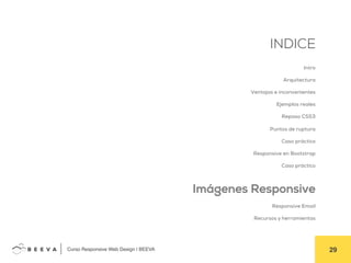  	
  Curso Responsive Web Design | BEEVA! 29!
INDICE
Intro
Arquitectura
Ventajas e inconvenientes
Ejemplos reales
Repaso CSS3
Puntos de ruptura
Caso práctico
Responsive en Bootstrap
Caso práctico
Imágenes Responsive
Responsive Email
Recursos y herramientas
 