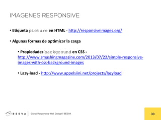  	
  Curso Responsive Web Design | BEEVA! 30!
IMAGENES RESPONSIVE
• 	
  E'queta	
  picture	
  en	
  HTML	
  -­‐	
  hHp://responsiveimages.org/	
  	
  
• 	
  Algunas	
  formas	
  de	
  op'mizar	
  la	
  carga	
  
• 	
  Propiedades	
  background	
  en	
  CSS	
  -­‐	
  
hHp://www.smashingmagazine.com/2013/07/22/simple-­‐responsive-­‐
images-­‐with-­‐css-­‐background-­‐images	
  
• 	
  Lazy-­‐load	
  -­‐	
  hHp://www.appelsiini.net/projects/lazyload	
  	
  
	
  
 