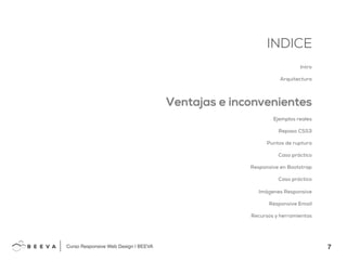 7!
INDICE
Curso Responsive Web Design | BEEVA!
INDICE
Intro
Arquitectura
Ventajas e inconvenientes
Ejemplos reales
Repaso CSS3
Puntos de ruptura
Caso práctico
Responsive en Bootstrap
Caso práctico
Imágenes Responsive
Responsive Email
Recursos y herramientas
 