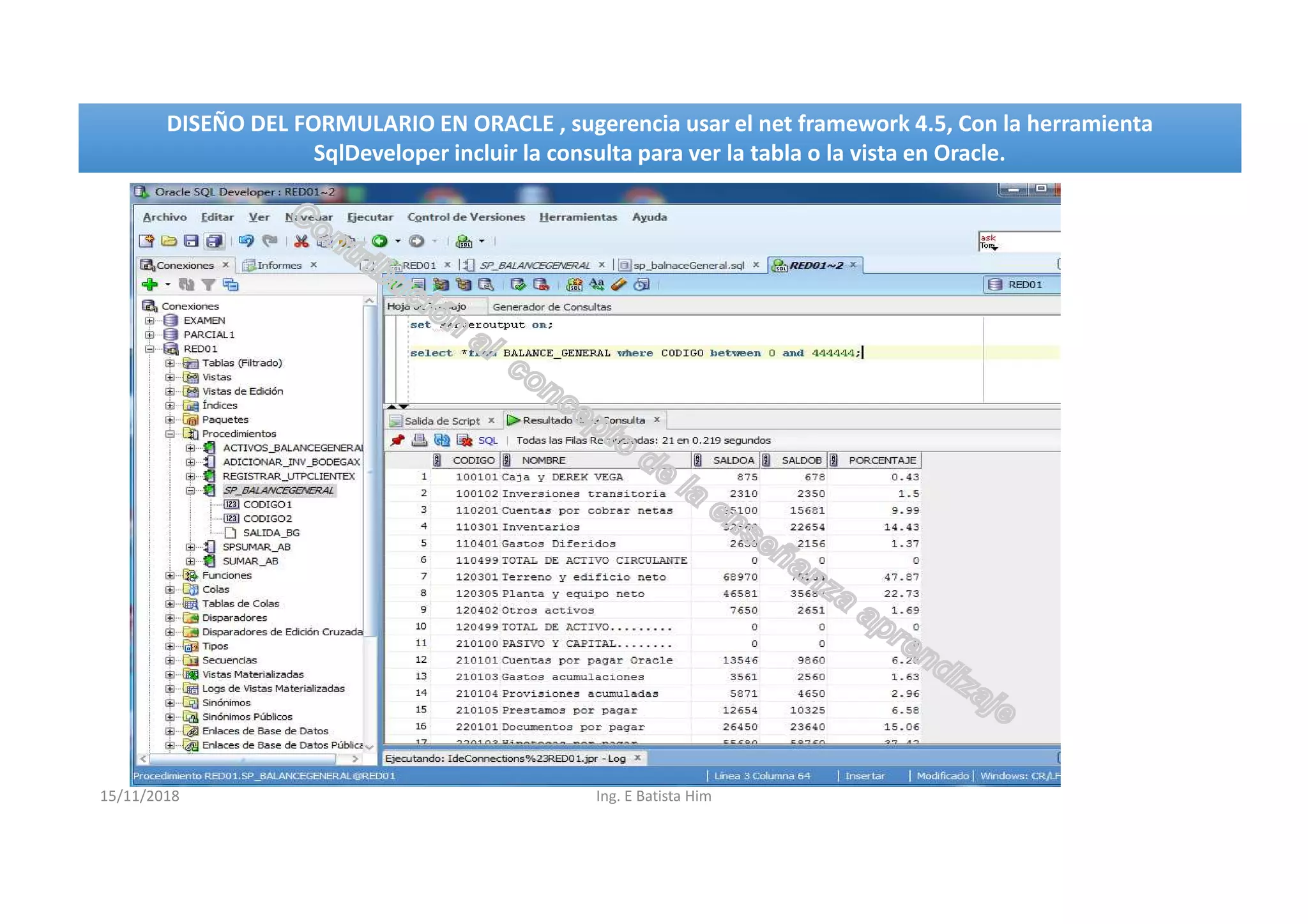 15/11/2018 Ing. E Batista Him
DISEÑO DEL FORMULARIO EN ORACLE , sugerencia usar el net framework 4.5, Con la herramienta
SqlDeveloper incluir la consulta para ver la tabla o la vista en Oracle.
DISEÑO DEL FORMULARIO EN ORACLE , sugerencia usar el net framework 4.5, Con la herramienta
SqlDeveloper incluir la consulta para ver la tabla o la vista en Oracle.
 