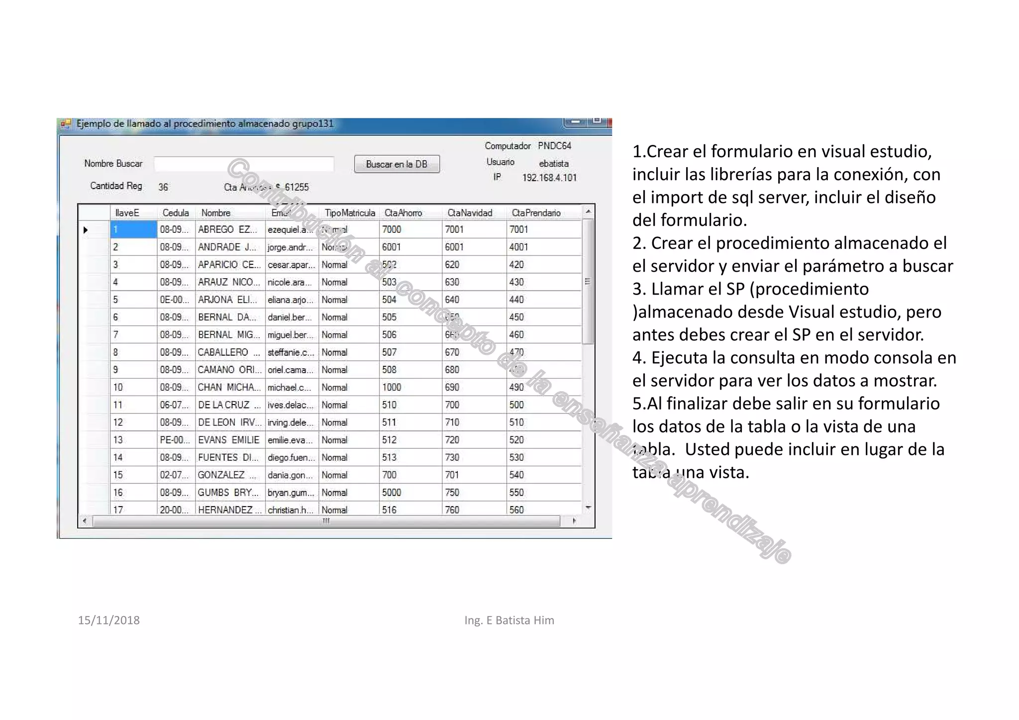 15/11/2018 Ing. E Batista Him
1.Crear el formulario en visual estudio,
incluir las librerías para la conexión, con
el import de sql server, incluir el diseño
del formulario.
2. Crear el procedimiento almacenado el
el servidor y enviar el parámetro a buscar
3. Llamar el SP (procedimiento
)almacenado desde Visual estudio, pero
antes debes crear el SP en el servidor.
4. Ejecuta la consulta en modo consola en
el servidor para ver los datos a mostrar.
5.Al finalizar debe salir en su formulario
los datos de la tabla o la vista de una
tabla. Usted puede incluir en lugar de la
tabla una vista.
 