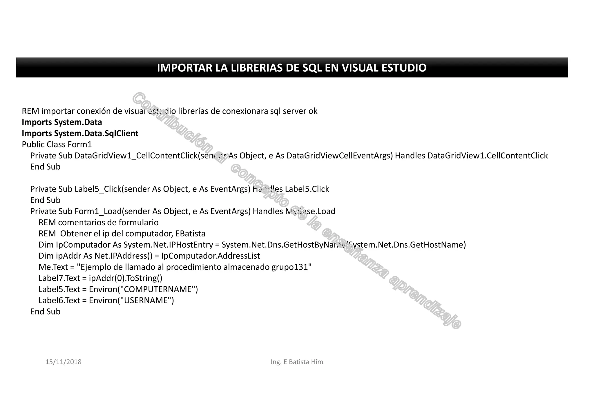 REM importar conexión de visual estudio librerías de conexionara sql server ok
Imports System.Data
Imports System.Data.SqlClient
Public Class Form1
Private Sub DataGridView1_CellContentClick(sender As Object, e As DataGridViewCellEventArgs) Handles DataGridView1.CellContentClick
End Sub
Private Sub Label5_Click(sender As Object, e As EventArgs) Handles Label5.Click
End Sub
Private Sub Form1_Load(sender As Object, e As EventArgs) Handles MyBase.Load
REM comentarios de formulario
REM Obtener el ip del computador, EBatista
Dim IpComputador As System.Net.IPHostEntry = System.Net.Dns.GetHostByName(System.Net.Dns.GetHostName)
Dim ipAddr As Net.IPAddress() = IpComputador.AddressList
Me.Text = "Ejemplo de llamado al procedimiento almacenado grupo131"
Label7.Text = ipAddr(0).ToString()
Label5.Text = Environ("COMPUTERNAME")
Label6.Text = Environ("USERNAME")
End Sub
IMPORTAR LA LIBRERIAS DE SQL EN VISUAL ESTUDIO
15/11/2018 Ing. E Batista Him
 