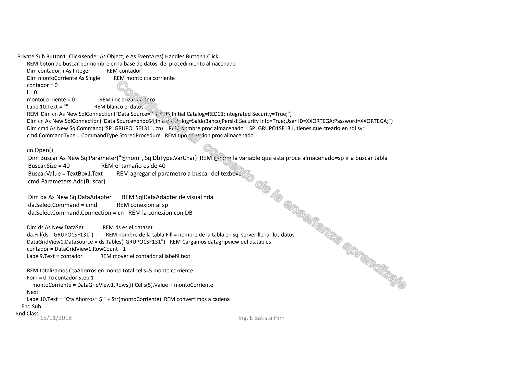 Private Sub Button1_Click(sender As Object, e As EventArgs) Handles Button1.Click
REM boton de buscar por nombre en la base de datos, del procedimiento almacenado
Dim contador, i As Integer REM contador
Dim montoCorriente As Single REM monto cta corriente
contador = 0
i = 0
montoCorriente = 0 REM iniciarizar en cero
Label10.Text = "" REM blanco el datos
REM Dim cn As New SqlConnection("Data Source=PNDC05;Initial Catalog=RED01;Integrated Security=True;")
Dim cn As New SqlConnection("Data Source=pndc64;Initial Catalog=SaldoBanco;Persist Security Info=True;User ID=XXORTEGA;Password=XXORTEGA;")
Dim cmd As New SqlCommand("SP_GRUPO1SF131", cn) REM nombre proc almacenado = SP_GRUPO1SF131, tienes que crearlo en sql svr
cmd.CommandType = CommandType.StoredProcedure REM tipo conexion proc almacenado
cn.Open()
Dim Buscar As New SqlParameter("@nom", SqlDbType.VarChar) REM @nom la variable que esta proce almacenado=sp ir a buscar tabla
Buscar.Size = 40 REM el tamaño es de 40
Buscar.Value = TextBox1.Text REM agregar el parametro a buscar del texbox1
cmd.Parameters.Add(Buscar)
Dim da As New SqlDataAdapter REM SqlDataAdapter de visual =da
da.SelectCommand = cmd REM conexion al sp
da.SelectCommand.Connection = cn REM la conexion con DB
Dim ds As New DataSet REM ds es el dataset
da.Fill(ds, "GRUPO1SF131") REM nombre de la tabla Fill = nombre de la tabla en sql server llenar los datos
DataGridView1.DataSource = ds.Tables("GRUPO1SF131") REM Cargamos datagripview del ds.tables
contador = DataGridView1.RowCount - 1
Label9.Text = contador REM mover el contador al label9.text
REM totalizamos CtaAhorros en monto total cells=5 monto corriente
For i = 0 To contador Step 1
montoCorriente = DataGridView1.Rows(i).Cells(5).Value + montoCorriente
Next
Label10.Text = "Cta Ahorros= $ " + Str(montoCorriente) REM convertimos a cadena
End Sub
End Class
15/11/2018 Ing. E Batista Him
 