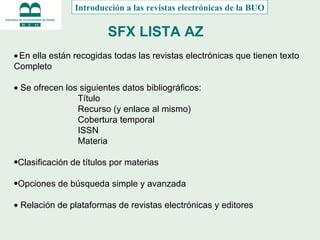 SFX LISTA AZ    En ella están recogidas todas las revistas electrónicas que tienen texto Completo    Se ofrecen los siguientes datos bibliográficos: Título Recurso (y enlace al mismo) Cobertura temporal ISSN Materia Clasificación de títulos por materias Opciones de búsqueda simple y avanzada    Relación de plataformas de revistas electrónicas y editores Introducción a las revistas electrónicas de la BUO 