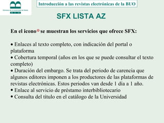 SFX LISTA AZ   En el icono  se muestran los servicios que ofrece SFX:      Enlaces al texto completo, con indicación del portal o plataforma    Cobertura temporal (años en los que se puede consultar el texto completo)    Duración del embargo. Se trata del periodo de carencia que algunos editores imponen a los productores de las plataformas de revistas electrónicas. Estos periodos van desde 1 día a 1 año. Enlace al servicio de préstamo interbibliotecario Consulta del título en el catálogo de la Universidad Introducción a las revistas electrónicas de la BUO 